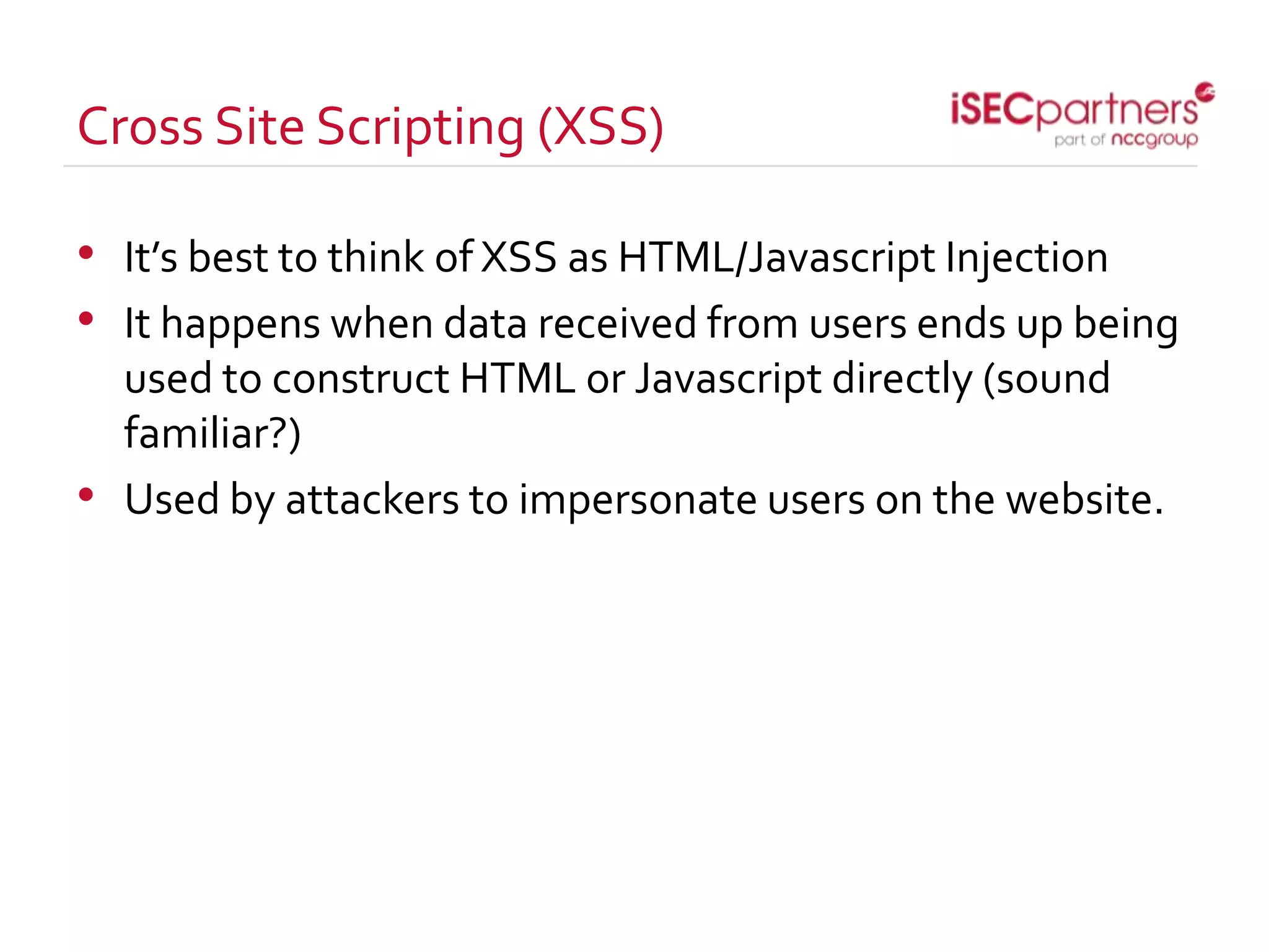 Cross Site Scripting (XSS)
• It’s best to think of XSS as HTML/Javascript Injection
• It happens when data received from users ends up being
used to construct HTML or Javascript directly (sound
familiar?)
• Used by attackers to impersonate users on the website.
 