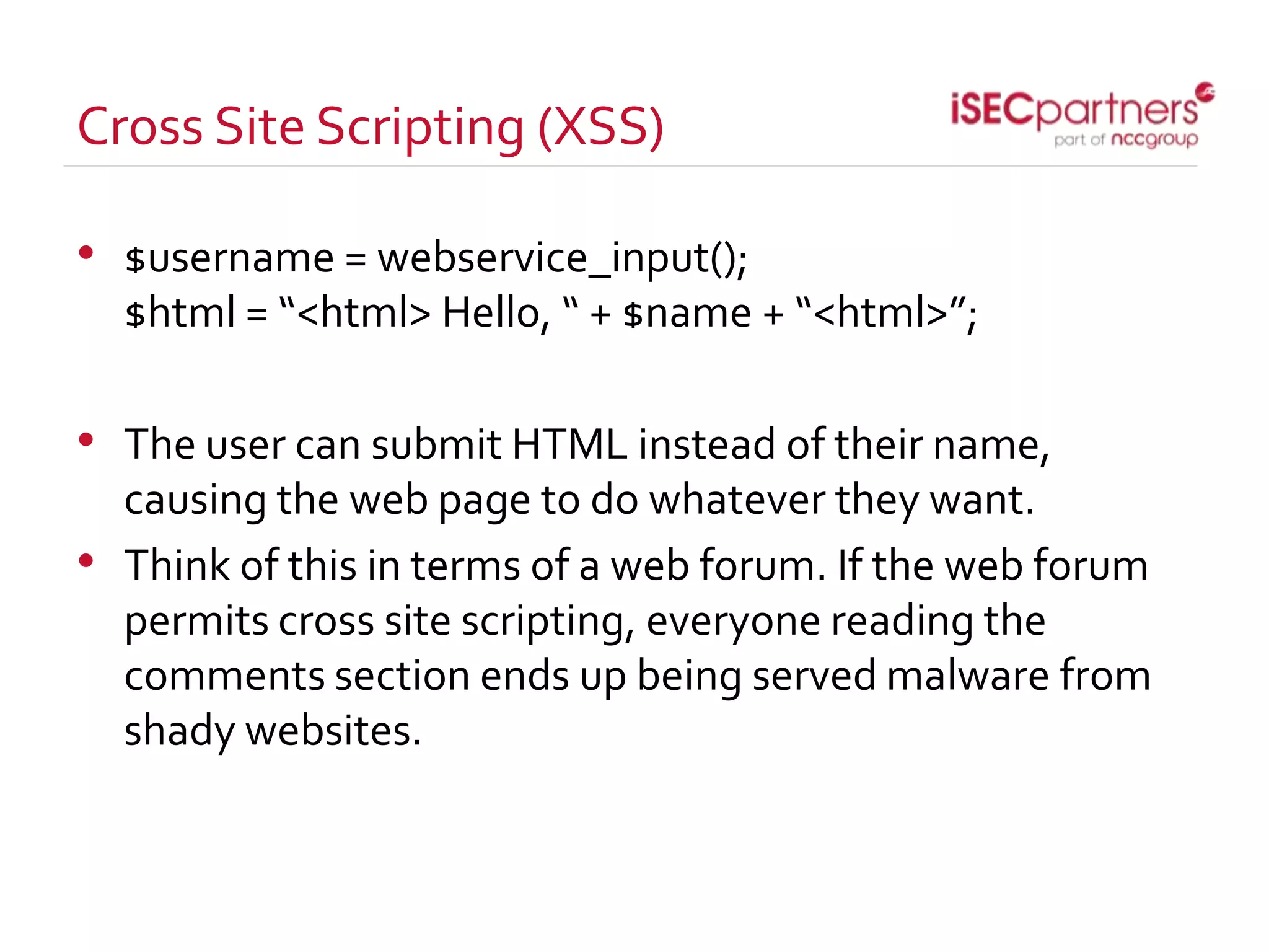 Cross Site Scripting (XSS)
• $username = webservice_input();
$html = “<html> Hello, “ + $name + “<html>”;
• The user can submit HTML instead of their name,
causing the web page to do whatever they want.
• Think of this in terms of a web forum. If the web forum
permits cross site scripting, everyone reading the
comments section ends up being served malware from
shady websites.
 