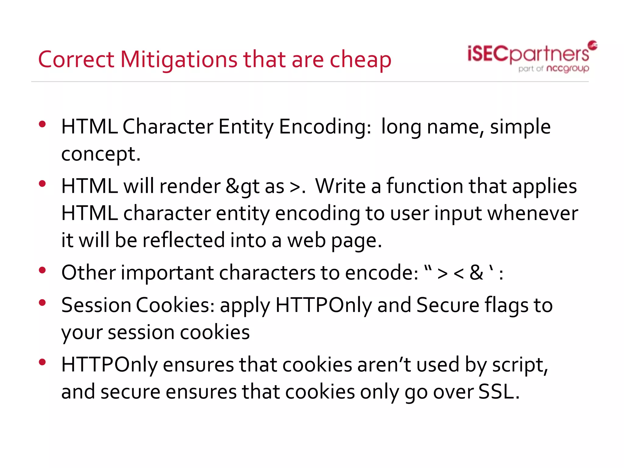 Correct Mitigations that are cheap
• HTMLCharacter Entity Encoding: long name, simple
concept.
• HTML will render &gt as >. Write a function that applies
HTML character entity encoding to user input whenever
it will be reflected into a web page.
• Other important characters to encode: “ > < & ‘ :
• SessionCookies: apply HTTPOnly and Secure flags to
your session cookies
• HTTPOnly ensures that cookies aren’t used by script,
and secure ensures that cookies only go over SSL.
 