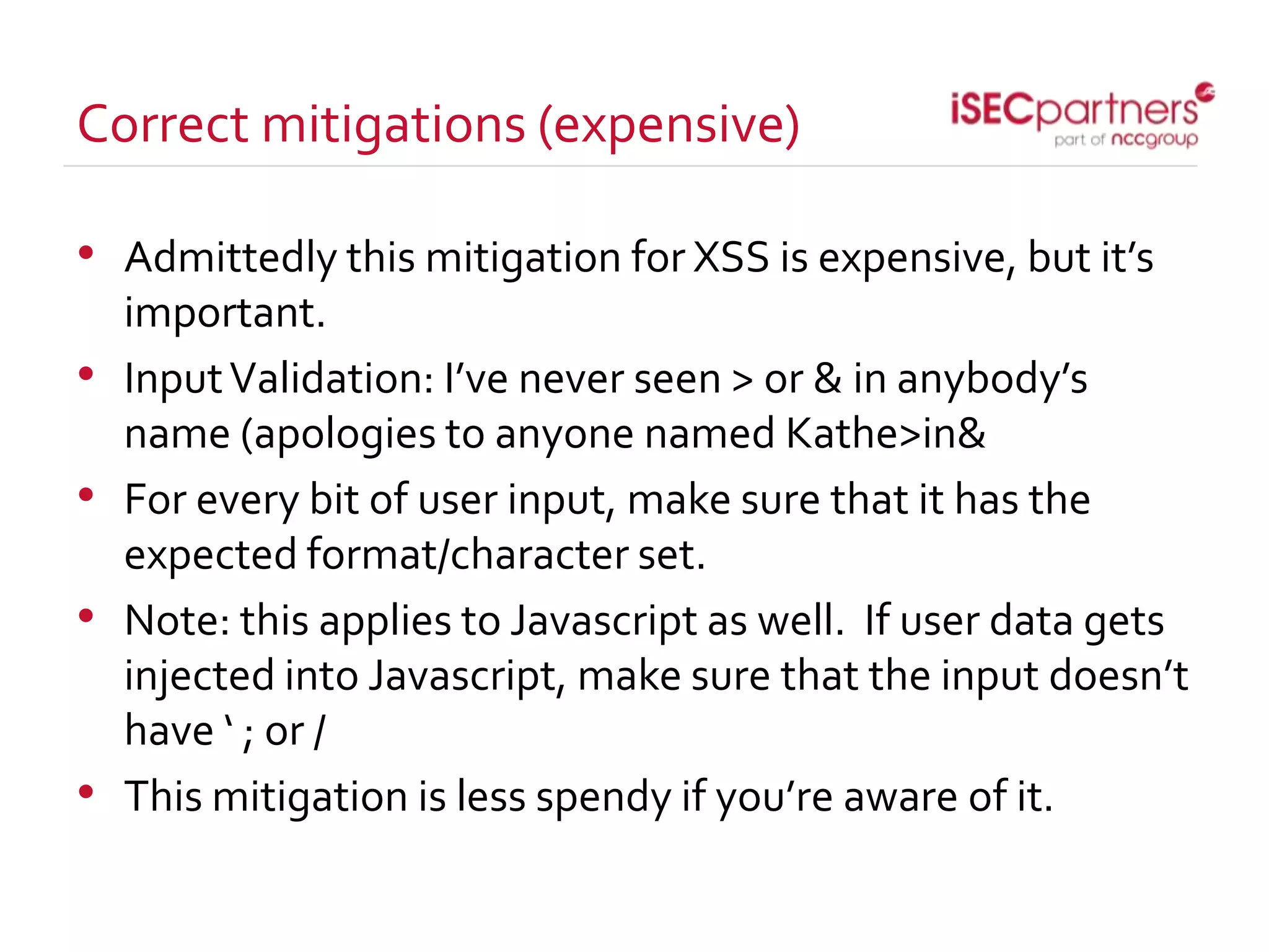 Correct mitigations (expensive)
• Admittedly this mitigation for XSS is expensive, but it’s
important.
• InputValidation: I’ve never seen > or & in anybody’s
name (apologies to anyone named Kathe>in&
• For every bit of user input, make sure that it has the
expected format/character set.
• Note: this applies to Javascript as well. If user data gets
injected into Javascript, make sure that the input doesn’t
have ‘ ; or /
• This mitigation is less spendy if you’re aware of it.
 