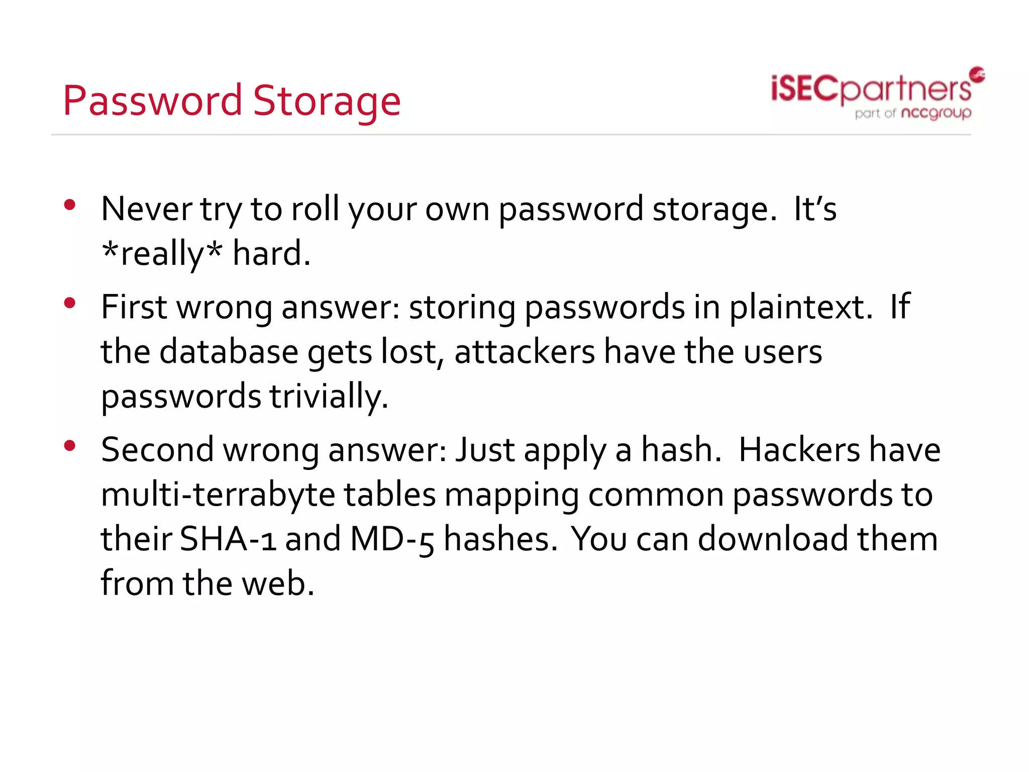 Password Storage
• Never try to roll your own password storage. It’s
*really* hard.
• First wrong answer: storing passwords in plaintext. If
the database gets lost, attackers have the users
passwords trivially.
• Second wrong answer: Just apply a hash. Hackers have
multi-terrabyte tables mapping common passwords to
their SHA-1 and MD-5 hashes. You can download them
from the web.
 