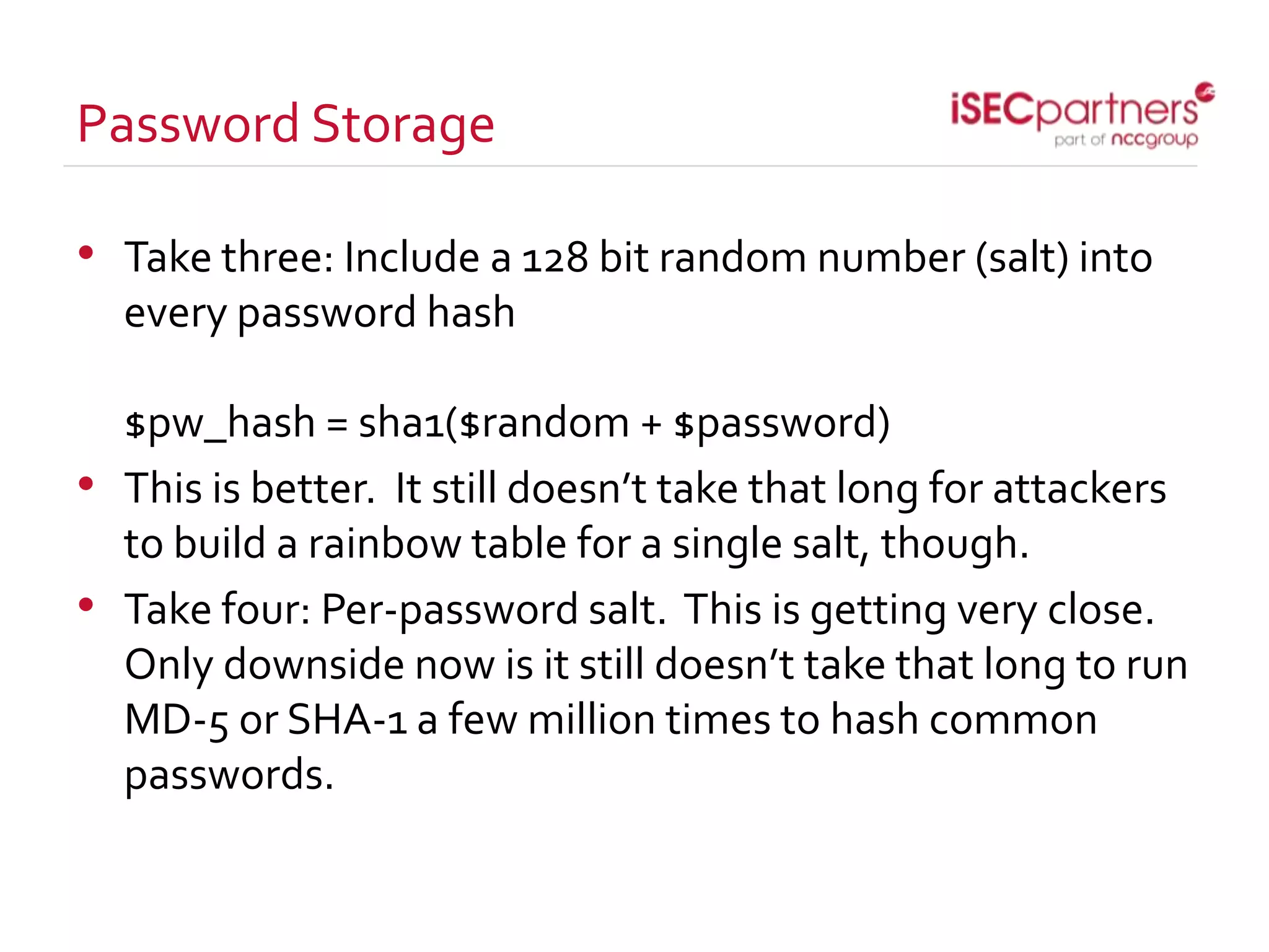 Password Storage
• Take three: Include a 128 bit random number (salt) into
every password hash
$pw_hash = sha1($random + $password)
• This is better. It still doesn’t take that long for attackers
to build a rainbow table for a single salt, though.
• Take four: Per-password salt. This is getting very close.
Only downside now is it still doesn’t take that long to run
MD-5 or SHA-1 a few million times to hash common
passwords.
 