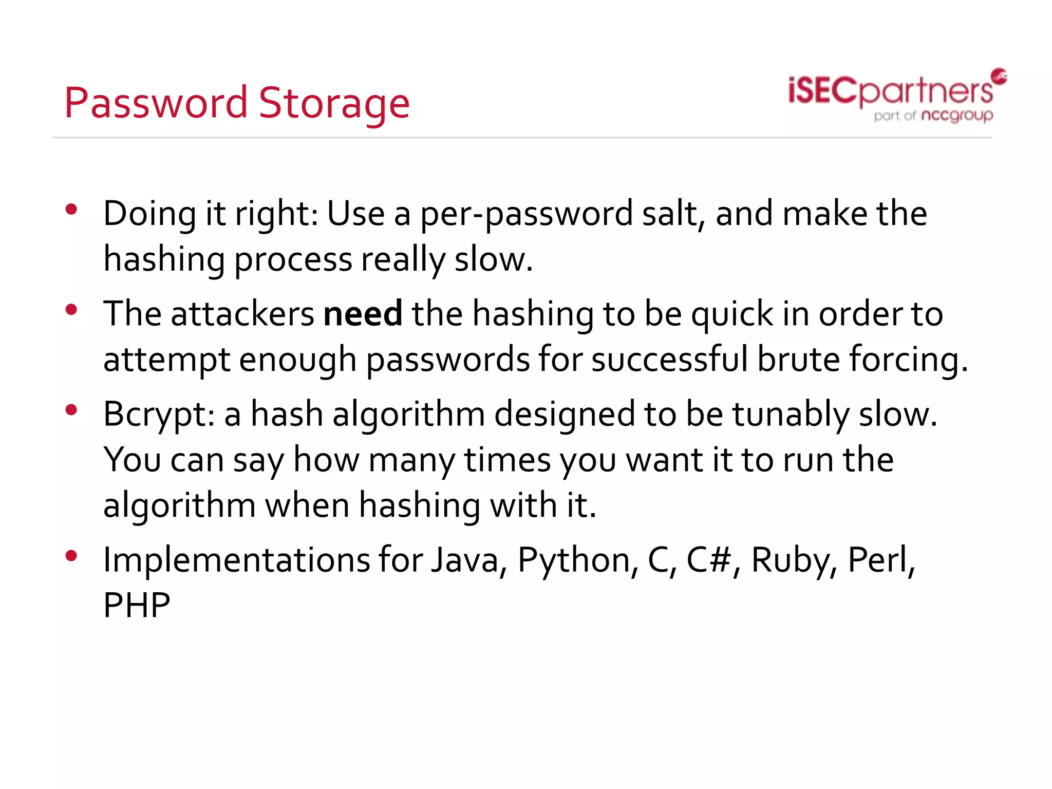 Password Storage
• Doing it right: Use a per-password salt, and make the
hashing process really slow.
• The attackers need the hashing to be quick in order to
attempt enough passwords for successful brute forcing.
• Bcrypt: a hash algorithm designed to be tunably slow.
You can say how many times you want it to run the
algorithm when hashing with it.
• Implementations for Java, Python, C, C#, Ruby, Perl,
PHP
 