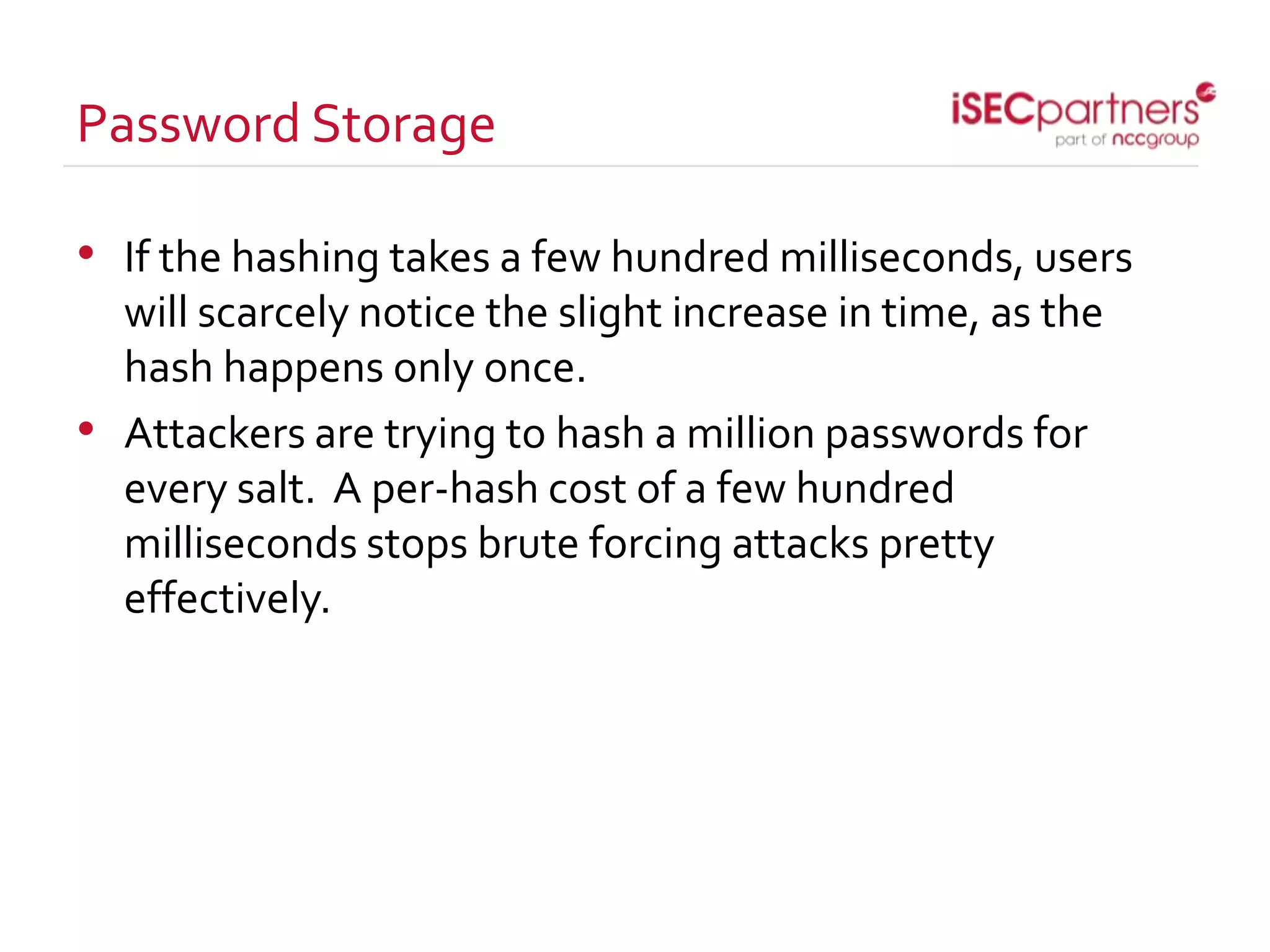 Password Storage
• If the hashing takes a few hundred milliseconds, users
will scarcely notice the slight increase in time, as the
hash happens only once.
• Attackers are trying to hash a million passwords for
every salt. A per-hash cost of a few hundred
milliseconds stops brute forcing attacks pretty
effectively.
 