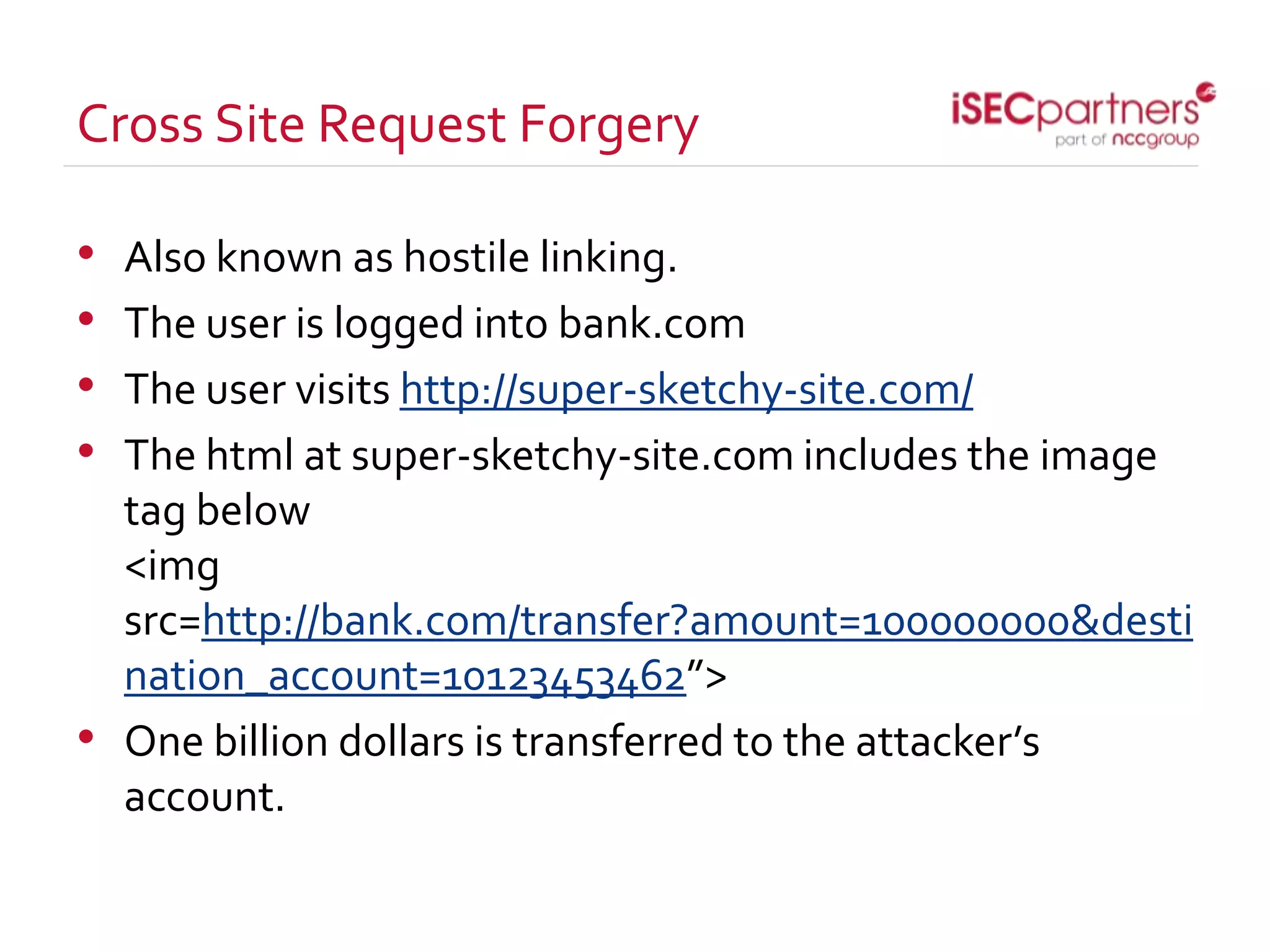 Cross Site Request Forgery
• Also known as hostile linking.
• The user is logged into bank.com
• The user visits http://super-sketchy-site.com/
• The html at super-sketchy-site.com includes the image
tag below
<img
src=http://bank.com/transfer?amount=100000000&desti
nation_account=10123453462”>
• One billion dollars is transferred to the attacker’s
account.
 