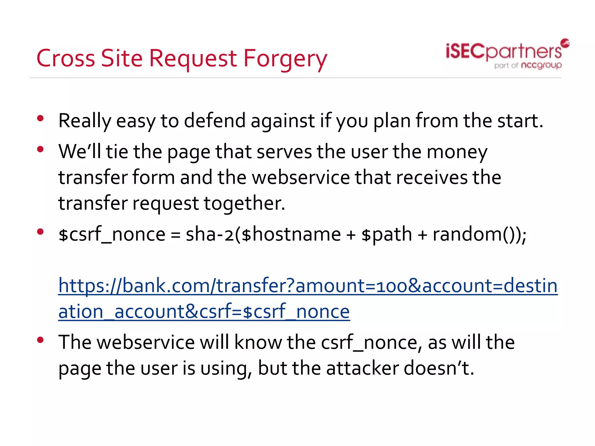 Cross Site Request Forgery
• Really easy to defend against if you plan from the start.
• We’ll tie the page that serves the user the money
transfer form and the webservice that receives the
transfer request together.
• $csrf_nonce = sha-2($hostname + $path + random());
https://bank.com/transfer?amount=100&account=destin
ation_account&csrf=$csrf_nonce
• The webservice will know the csrf_nonce, as will the
page the user is using, but the attacker doesn’t.
 