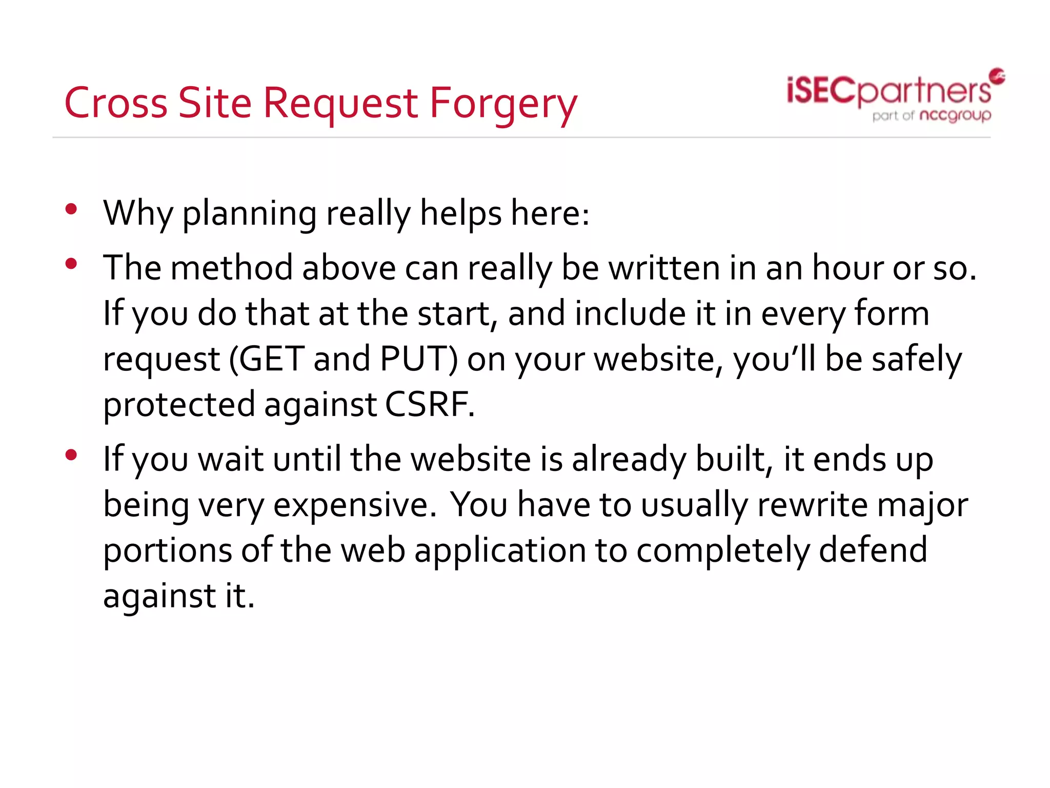 Cross Site Request Forgery
• Why planning really helps here:
• The method above can really be written in an hour or so.
If you do that at the start, and include it in every form
request (GET and PUT) on your website, you’ll be safely
protected against CSRF.
• If you wait until the website is already built, it ends up
being very expensive. You have to usually rewrite major
portions of the web application to completely defend
against it.
 