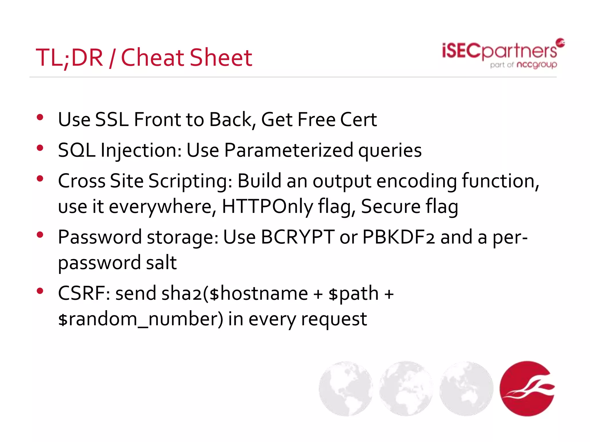 • Use SSL Front to Back, Get Free Cert
• SQL Injection: Use Parameterized queries
• Cross Site Scripting: Build an output encoding function,
use it everywhere, HTTPOnly flag, Secure flag
• Password storage: Use BCRYPT or PBKDF2 and a per-
password salt
• CSRF: send sha2($hostname + $path +
$random_number) in every request
TL;DR / Cheat Sheet
 