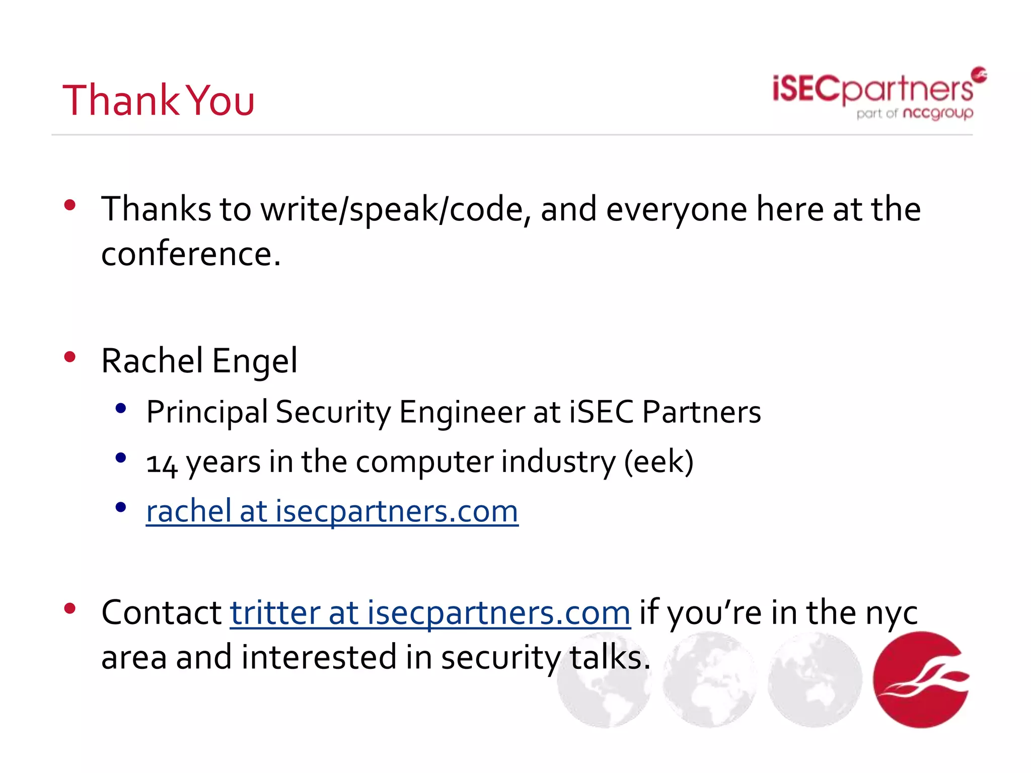 • Thanks to write/speak/code, and everyone here at the
conference.
• Rachel Engel
• Principal Security Engineer at iSEC Partners
• 14 years in the computer industry (eek)
• rachel at isecpartners.com
• Contact tritter at isecpartners.com if you’re in the nyc
area and interested in security talks.
ThankYou
 