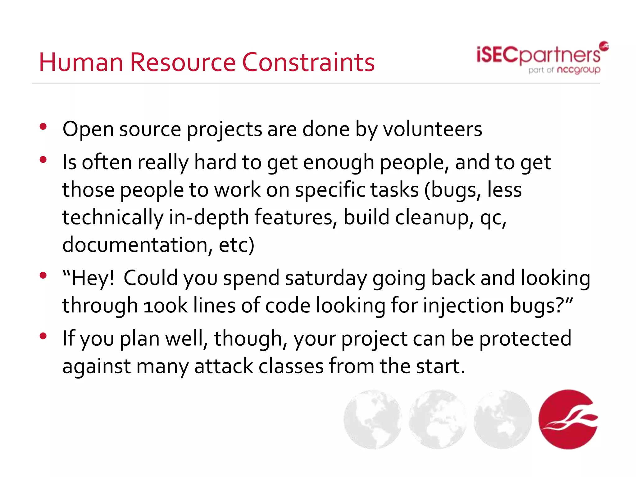• Open source projects are done by volunteers
• Is often really hard to get enough people, and to get
those people to work on specific tasks (bugs, less
technically in-depth features, build cleanup, qc,
documentation, etc)
• “Hey! Could you spend saturday going back and looking
through 100k lines of code looking for injection bugs?”
• If you plan well, though, your project can be protected
against many attack classes from the start.
Human Resource Constraints
 