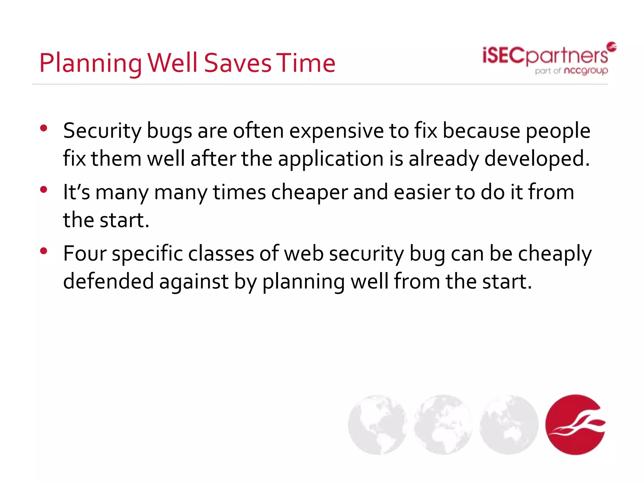 • Security bugs are often expensive to fix because people
fix them well after the application is already developed.
• It’s many many times cheaper and easier to do it from
the start.
• Four specific classes of web security bug can be cheaply
defended against by planning well from the start.
PlanningWell SavesTime
 