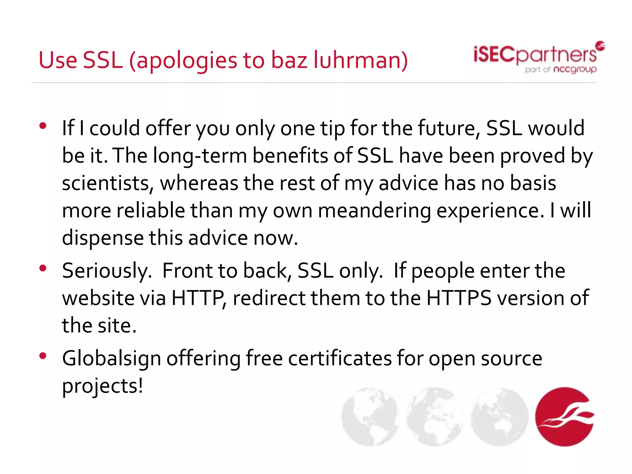 • If I could offer you only one tip for the future, SSL would
be it.The long-term benefits of SSL have been proved by
scientists, whereas the rest of my advice has no basis
more reliable than my own meandering experience. I will
dispense this advice now.
• Seriously. Front to back, SSL only. If people enter the
website via HTTP, redirect them to the HTTPS version of
the site.
• Globalsign offering free certificates for open source
projects!
Use SSL (apologies to baz luhrman)
 