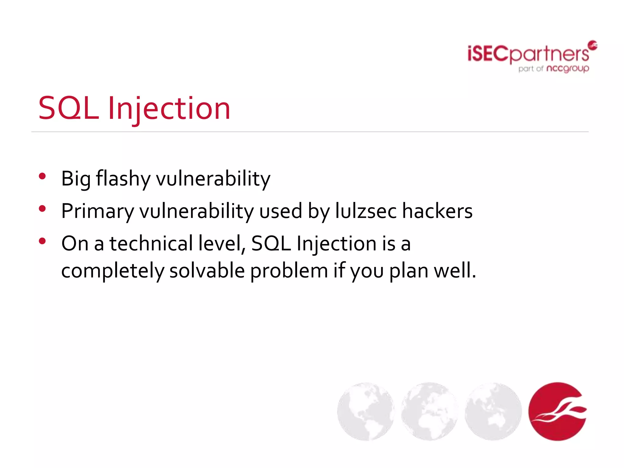 SQL Injection
• Big flashy vulnerability
• Primary vulnerability used by lulzsec hackers
• On a technical level, SQL Injection is a
completely solvable problem if you plan well.
 