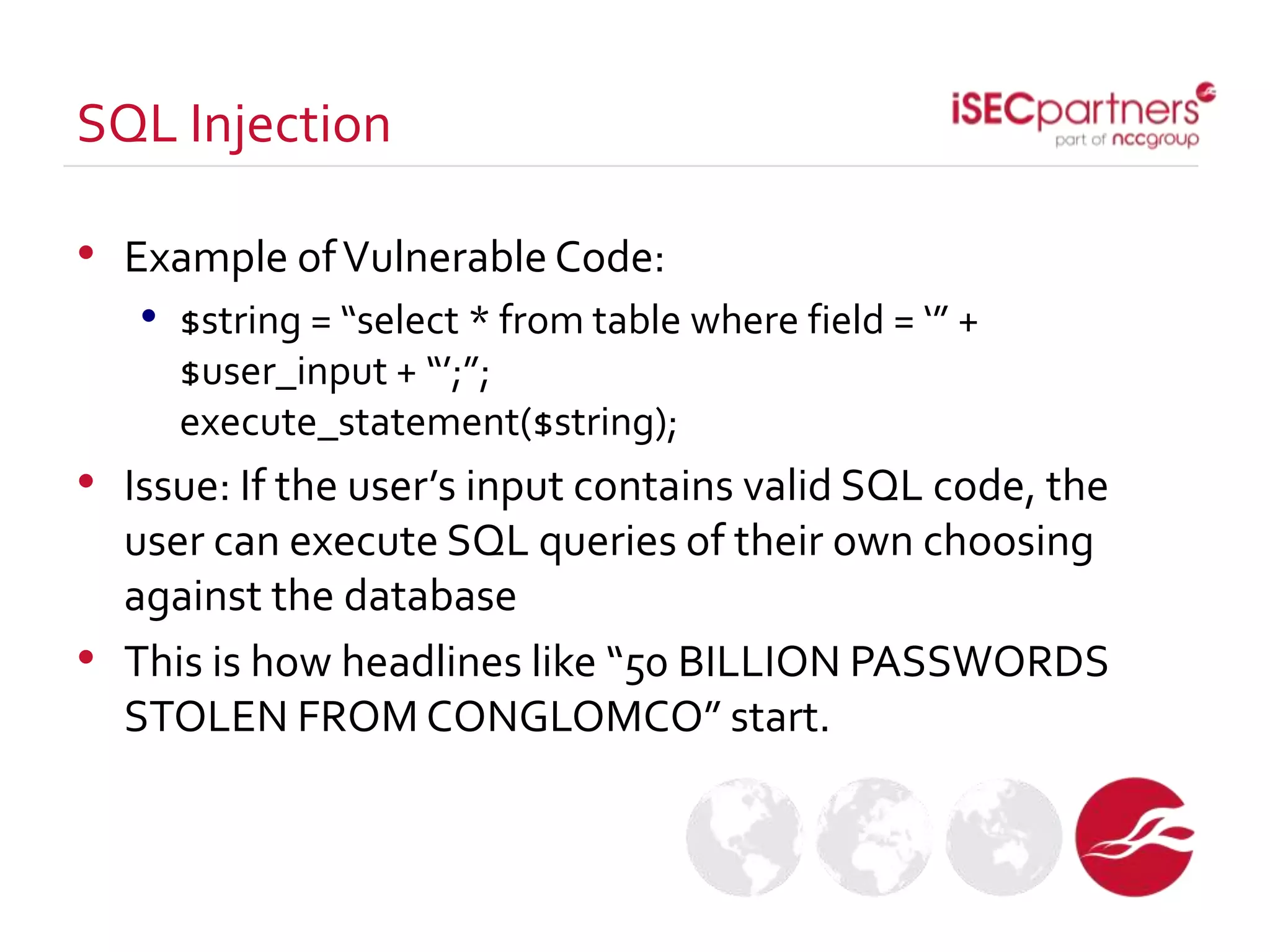 • Example ofVulnerable Code:
• $string = “select * from table where field = ‘” +
$user_input + “’;”;
execute_statement($string);
• Issue: If the user’s input contains valid SQL code, the
user can execute SQL queries of their own choosing
against the database
• This is how headlines like “50 BILLION PASSWORDS
STOLEN FROM CONGLOMCO” start.
SQL Injection
 
