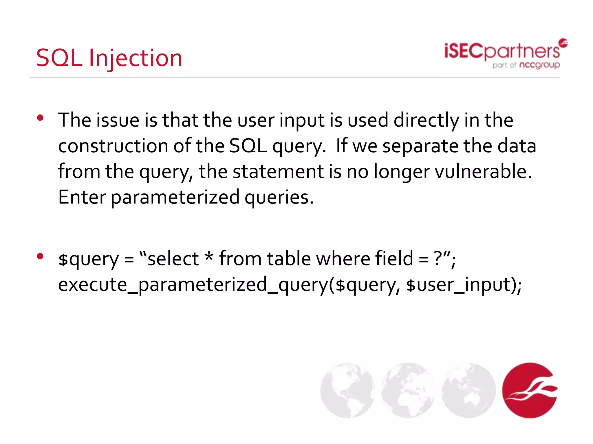 • The issue is that the user input is used directly in the
construction of the SQL query. If we separate the data
from the query, the statement is no longer vulnerable.
Enter parameterized queries.
• $query = “select * from table where field = ?”;
execute_parameterized_query($query, $user_input);
SQL Injection
 