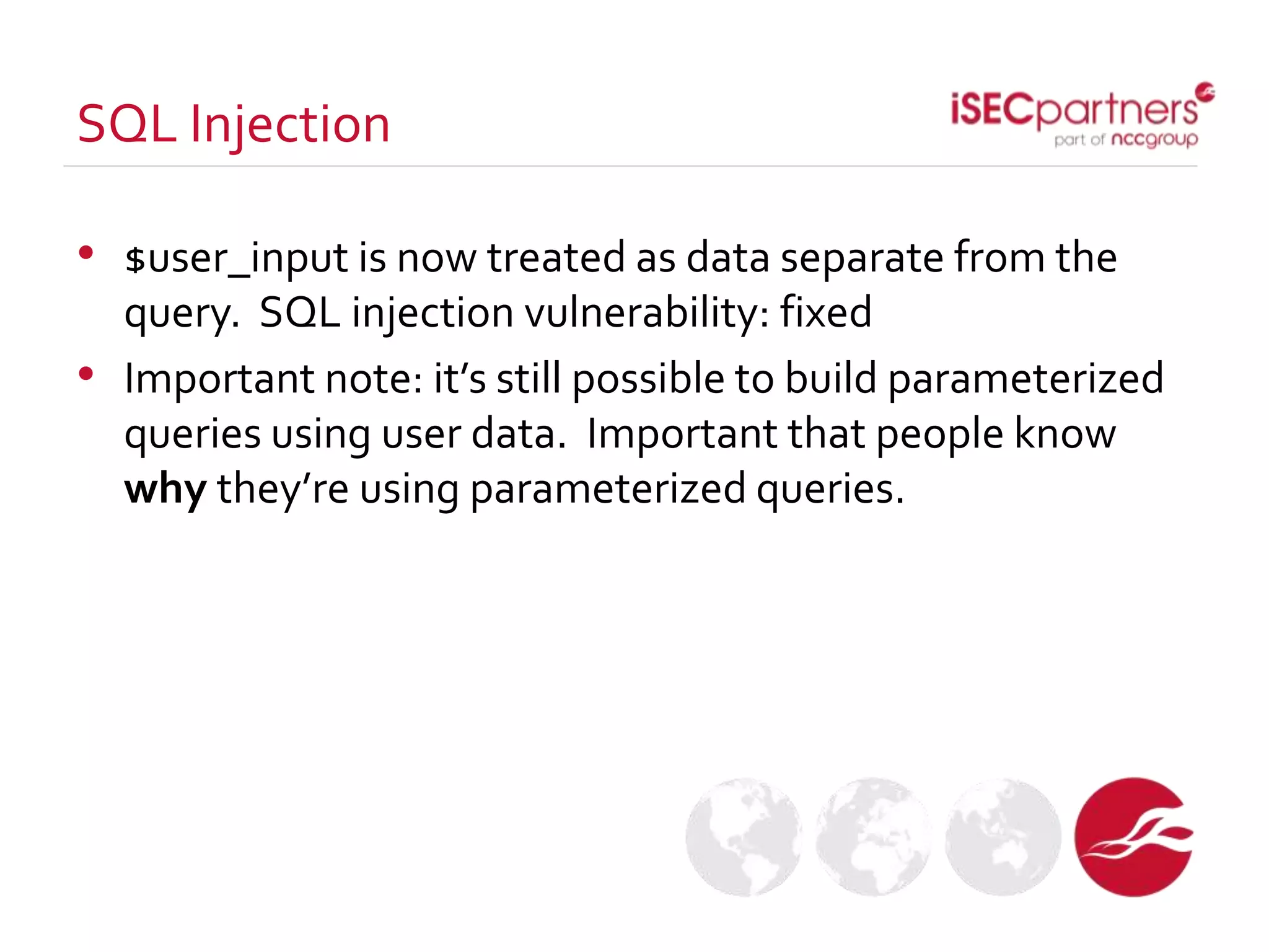 • $user_input is now treated as data separate from the
query. SQL injection vulnerability: fixed
• Important note: it’s still possible to build parameterized
queries using user data. Important that people know
why they’re using parameterized queries.
SQL Injection
 