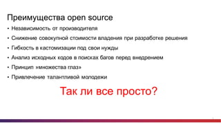 11
Преимущества  open  source
• Независимость  от  производителя
• Снижение  совокупной  стоимости  владения  при  разработке  решения
• Гибкость  в  кастомизации под  свои  нужды
• Анализ  исходных  кодов  в  поисках  багов  перед  внедрением
• Принцип  »множества  глаз»
• Привлечение  талантливой  молодежи
Так  ли  все  просто?
 