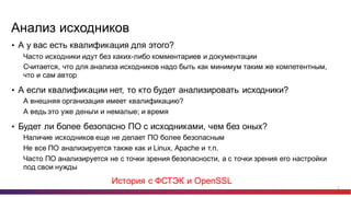 12
Анализ  исходников
• А  у  вас  есть  квалификация  для  этого?
Часто  исходники  идут  без  каких-­либо  комментариев  и  документации
Считается,  что  для  анализа  исходников  надо  быть  как  минимум  таким  же  компетентным,  
что  и  сам  автор
• А  если  квалификации  нет,  то  кто  будет  анализировать  исходники?
А  внешняя  организация  имеет  квалификацию?
А  ведь  это  уже  деньги  и  немалые;;  и  время
• Будет  ли  более  безопасно  ПО  с  исходниками,  чем  без  оных?
Наличие  исходников  еще  не  делает  ПО  более  безопасным
Не  все  ПО  анализируется  также  как  и  Linux,  Apache и  т.п.
Часто  ПО  анализируется  не  с  точки  зрения  безопасности,  а  с  точки  зрения  его  настройки  
под  свои  нужды
История  с  ФСТЭК  и  OpenSSL
 