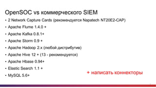 16
OpenSOC vs  коммерческого  SIEM
• 2  Network  Capture  Cards  (рекомендуется  Napatech NT20E2-­CAP)
• Apache  Flume  1.4.0  +
• Apache  Kafka  0.8.1+
• Apache  Storm  0.9  +
• Apache  Hadoop  2.x  (любой  дистрибутив)
• Apache  Hive  12  +  (13  -­ рекомендуется)
• Apache  Hbase 0.94+
• Elastic  Search  1.1  +
• MySQL  5.6+
+  написать  коннекторы
 