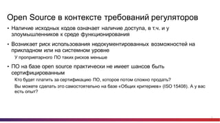 21
Open  Source в  контексте  требований  регуляторов
• Наличие  исходных  кодов  означает  наличие  доступа,  в  т.ч.  и  у  
злоумышленников  к  среде  функционирования
• Возникает  риск  использования  недокументированных  возможностей  на  
прикладном  или  на  системном  уровне
У  проприетарного ПО  таких  рисков  меньше
• ПО  на  базе  open  source практически  не  имеет  шансов  быть  
сертифицированным
Кто  будет  платить  за  сертификацию  ПО,  которое  потом  сложно  продать?
Вы  можете  сделать  это  самостоятельно  на  базе  «Общих  критериев»  (ISO  15408).  А  у  вас  
есть  опыт?
 
