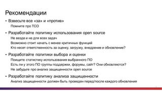 22
Рекомендации
• Взвесьте  все  «за»  и  «против»
Помните  про  TCO
• Разработайте  политику  использования  open  source
Не  везде  и  не  для  всех  задач
Возможно  стоит  начать  с  менее  критичных  функций
Кто  несет  ответственность  за  оценку,  загрузку,  внедрение  и  обновление?
• Разработайте  политики  выбора  и  оценки
Поищите  статистику  использования  выбранного  ПО
Есть  ли  у  этого  ПО  группы  поддержки,  форумы,  сайт?  Они  обновляются?
Не  забудьте  про  анализ  защищенности  open  source
• Разработайте  политику  анализа  защищенности
Анализ  защищенности  должен  быть  проведен  перед/после  каждого  обновления
 