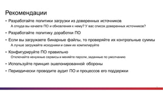 24
Рекомендации
• Разработайте  политики  загрузки  из  доверенных  источников
А  откуда  вы  качаете  ПО  и  обновления  к  нему? У  вас  список  доверенных  источников?
• Разработайте  политику  доработки  ПО
• Если  вы  загружаете  бинарные  файлы,  то  проверяйте  их  контрольные  суммы
А  лучше  загружайте  исходники  и  сами  их  компилируйте
• Конфигурируйте  ПО  правильно
Отключайте  ненужные  сервисы  и  меняйте  пароли,  заданные  по  умолчанию
• Используйте  принцип  эшелонированной   обороны
• Периодически  проводите  аудит  ПО  и  процессов  его  поддержки
 