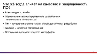 25
Что  же  тогда  влияет  на  качество  и  защищенность  
ПО?
• Архитектура  и  дизайн
• Обученные  и  квалифицированные  разработчики
В  том  числе  и  в  контексте  SDLC
• Тип  и  качество  инструментария,  используемого  при  разработке
• Глубина  и  качество  тестирования
• Эргономика  пользовательского  интерфейса
 