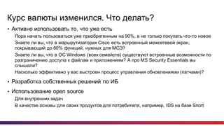 3
Курс  валюты  изменился.  Что  делать?
• Активно  использовать  то,  что  уже  есть
Пора  начать  пользоваться  уже  приобретенным  на  90%,  а  не  только  покупать  что-­то  новое
Знаете  ли  вы,  что  в  маршрутизаторах  Cisco есть  встроенный  межсетевой  экран,  
покрывающий  до  80%  функций,  нужных  для  МСЭ?
Знаете  ли  вы,  что  в  ОС  Windows (всех  семейств)  существуют  встроенные  возможности  по  
разграничению  доступа  к  файлам  и  приложениям?  А  про  MS  Security  Essentials вы  
слышали?
Насколько  эффективно  у  вас  выстроен  процесс  управления  обновлениями  (патчами)?
• Разработка  собственных  решений  по  ИБ  
• Использование  open  source
Для  внутренних  задач
В  качестве  основы  для  своих  продуктов  для  потребителя,  например,  IDS на  базе  Snort
 