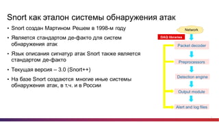 4
Snort как  эталон  системы  обнаружения  атак
• Snort создан  Мартином  Решем в  1998-­м  году
• Является  стандартом  де-­факто  для  систем  
обнаружения  атак
• Язык  описания  сигнатур  атак  Snort также  является  
стандартом  де-­факто
• Текущая  версия  – 3.0  (Snort++)
• На  базе  Snort создаются  многие  иные  системы  
обнаружения  атак,  в  т.ч.  и  в  России
 