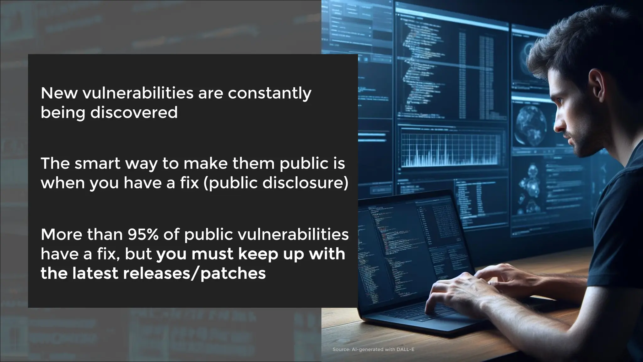 New vulnerabilities are constantly
being discovered
The smart way to make them public is
when you have a fix (public disclosure)
More than 95% of public vulnerabilities
have a fix, but you must keep up with
the latest releases/patches
Source: AI-generated with DALL-E
 