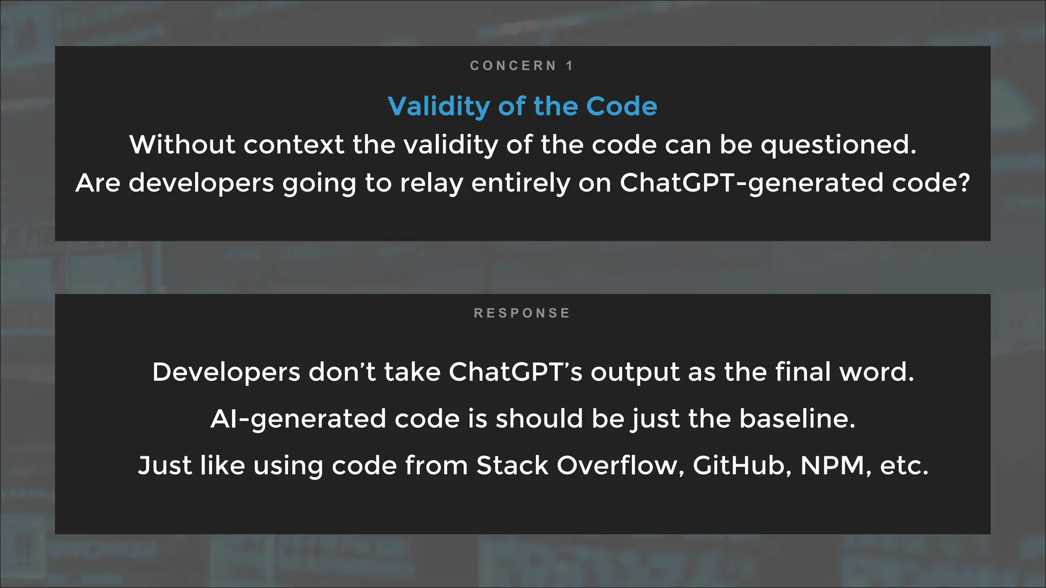 Validity of the Code
Without context the validity of the code can be questioned.
Are developers going to relay entirely on ChatGPT-generated code?
Developers don’t take ChatGPT’s output as the final word.
AI-generated code is should be just the baseline.
Just like using code from Stack Overflow, GitHub, NPM, etc.
C O N C E R N 1
R E S P O N S E
 