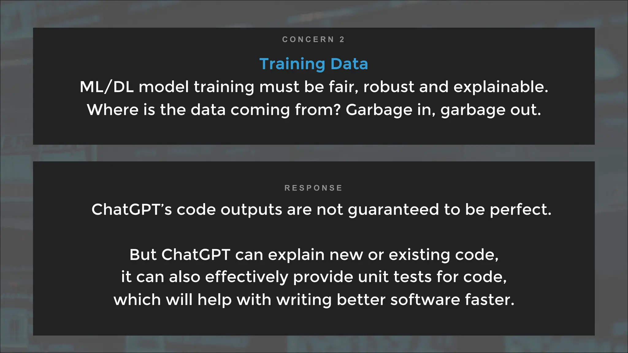 Training Data
ML/DL model training must be fair, robust and explainable.
Where is the data coming from? Garbage in, garbage out.
ChatGPT’s code outputs are not guaranteed to be perfect.
But ChatGPT can explain new or existing code,
it can also effectively provide unit tests for code,
which will help with writing better software faster.
C O N C E R N 2
R E S P O N S E
 