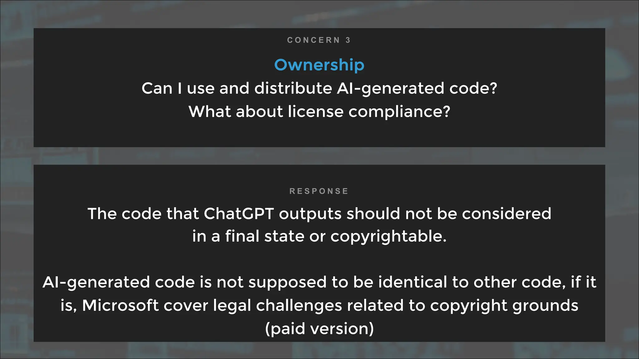 Ownership
Can I use and distribute AI-generated code?
What about license compliance?
The code that ChatGPT outputs should not be considered
in a final state or copyrightable.
AI-generated code is not supposed to be identical to other code, if it
is, Microsoft cover legal challenges related to copyright grounds
(paid version)
C O N C E R N 3
R E S P O N S E
 