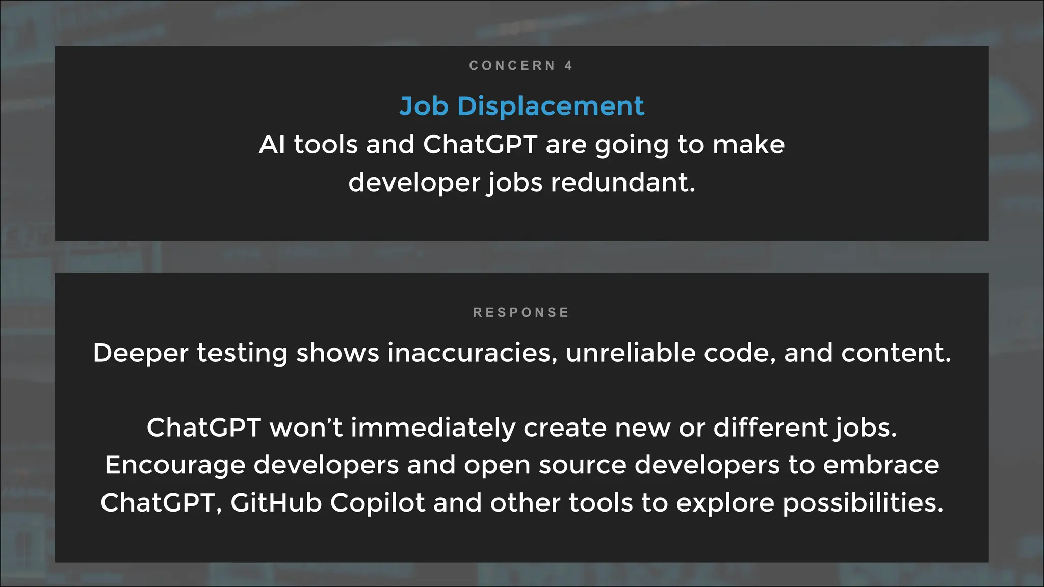 Job Displacement
AI tools and ChatGPT are going to make
developer jobs redundant.
Deeper testing shows inaccuracies, unreliable code, and content.
ChatGPT won’t immediately create new or different jobs.
Encourage developers and open source developers to embrace
ChatGPT, GitHub Copilot and other tools to explore possibilities.
C O N C E R N 4
R E S P O N S E
 