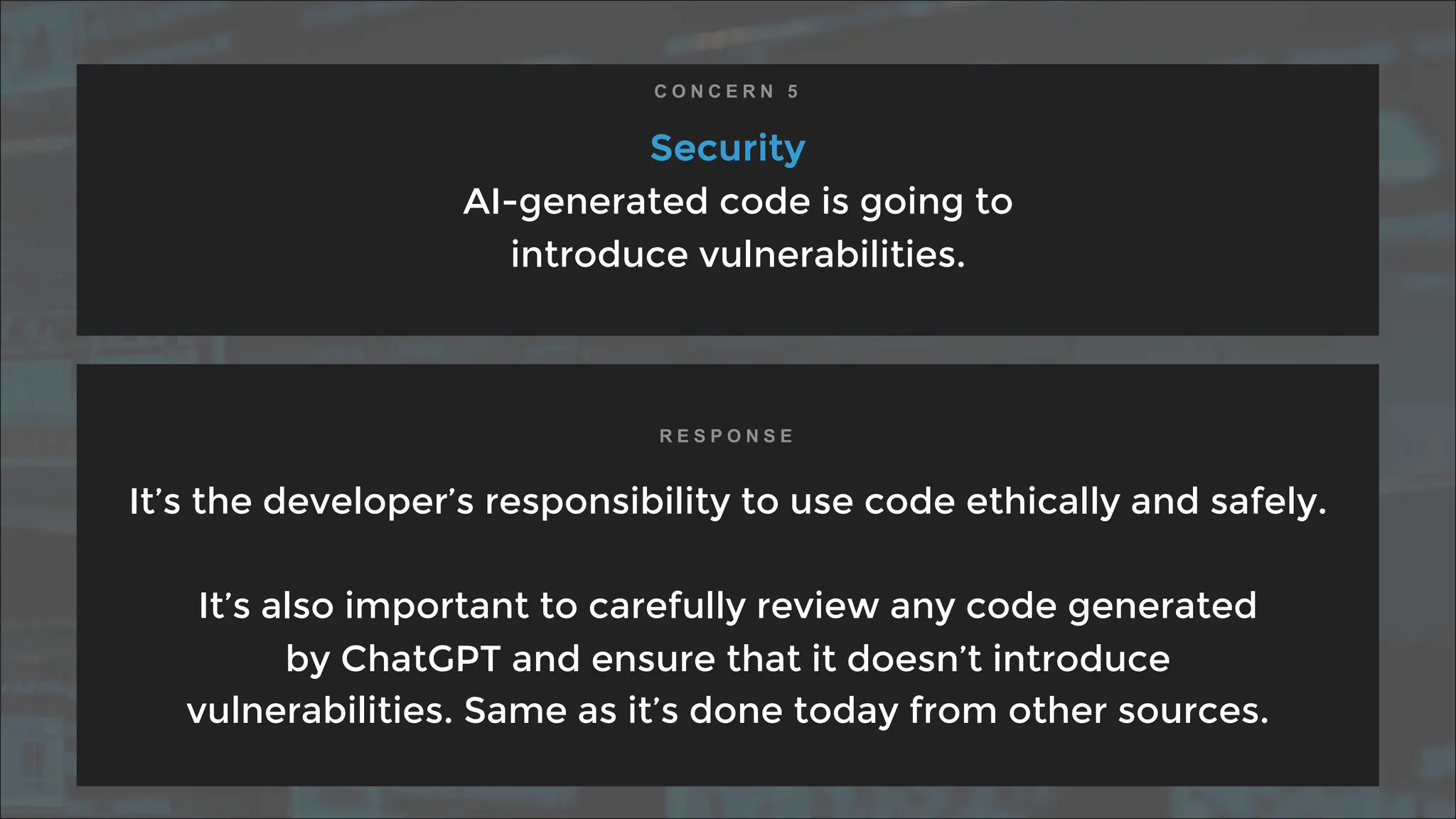 Security
AI-generated code is going to
introduce vulnerabilities.
It’s the developer’s responsibility to use code ethically and safely.
It’s also important to carefully review any code generated
by ChatGPT and ensure that it doesn’t introduce
vulnerabilities. Same as it’s done today from other sources.
C O N C E R N 5
R E S P O N S E
 