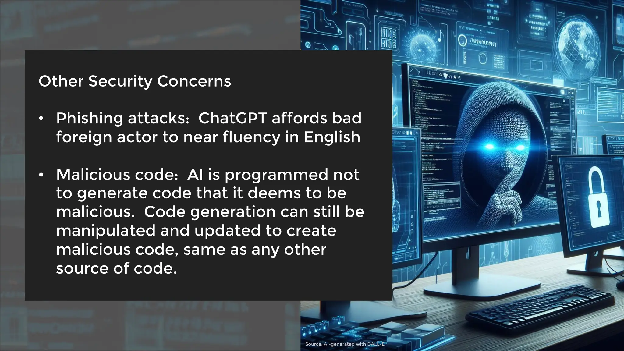 Other Security Concerns
• Phishing attacks: ChatGPT affords bad
foreign actor to near fluency in English
• Malicious code: AI is programmed not
to generate code that it deems to be
malicious. Code generation can still be
manipulated and updated to create
malicious code, same as any other
source of code.
Source: AI-generated with DALL-E
 
