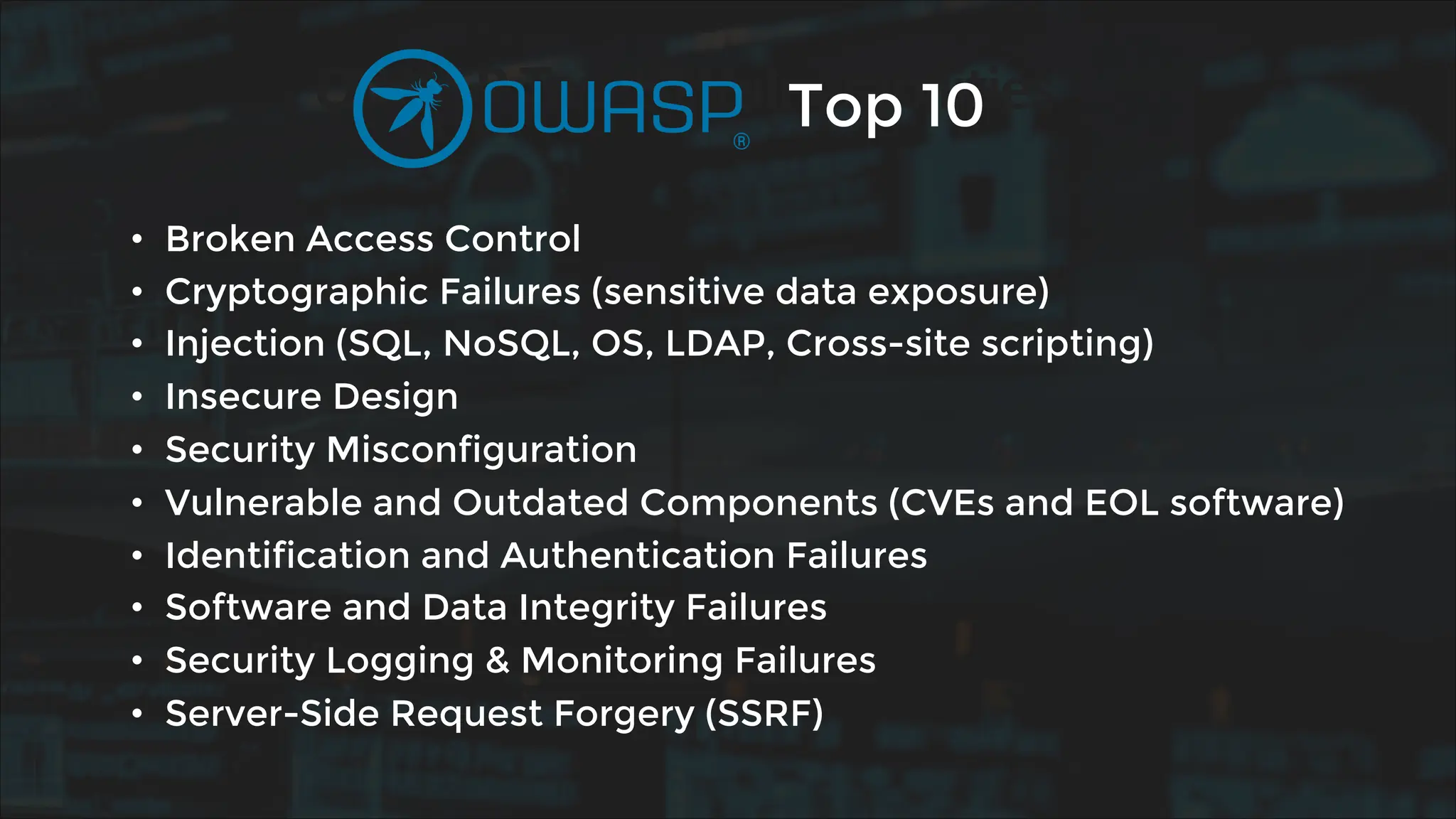 OWASP Top 10 Vulnerabilities
• Broken Access Control
• Cryptographic Failures (sensitive data exposure)
• Injection (SQL, NoSQL, OS, LDAP, Cross-site scripting)
• Insecure Design
• Security Misconfiguration
• Vulnerable and Outdated Components (CVEs and EOL software)
• Identification and Authentication Failures
• Software and Data Integrity Failures
• Security Logging & Monitoring Failures
• Server-Side Request Forgery (SSRF)
Top 10
 