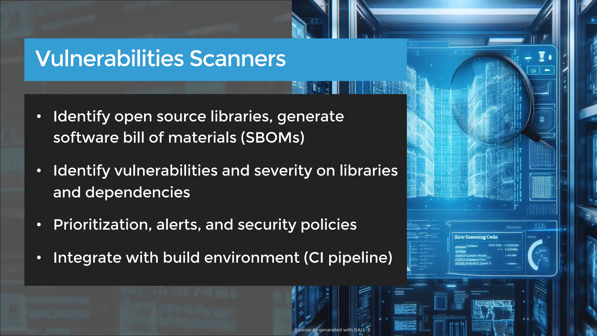 • Identify open source libraries, generate
software bill of materials (SBOMs)
• Identify vulnerabilities and severity on libraries
and dependencies
• Prioritization, alerts, and security policies
• Integrate with build environment (CI pipeline)
Vulnerabilities Scanners
Source: AI-generated with DALL-E
 