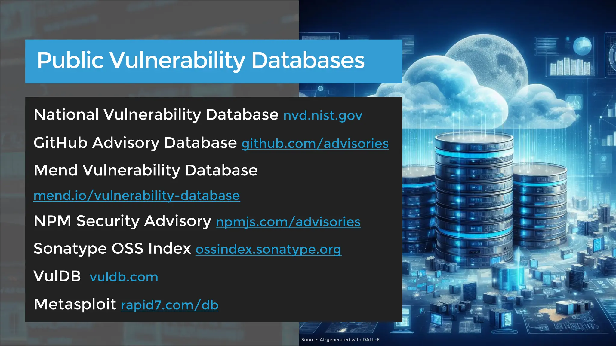 Public Vulnerability Databases
National Vulnerability Database nvd.nist.gov
GitHub Advisory Database github.com/advisories
Mend Vulnerability Database
mend.io/vulnerability-database
NPM Security Advisory npmjs.com/advisories
Sonatype OSS Index ossindex.sonatype.org
VulDB vuldb.com
Metasploit rapid7.com/db
Source: AI-generated with DALL-E
 