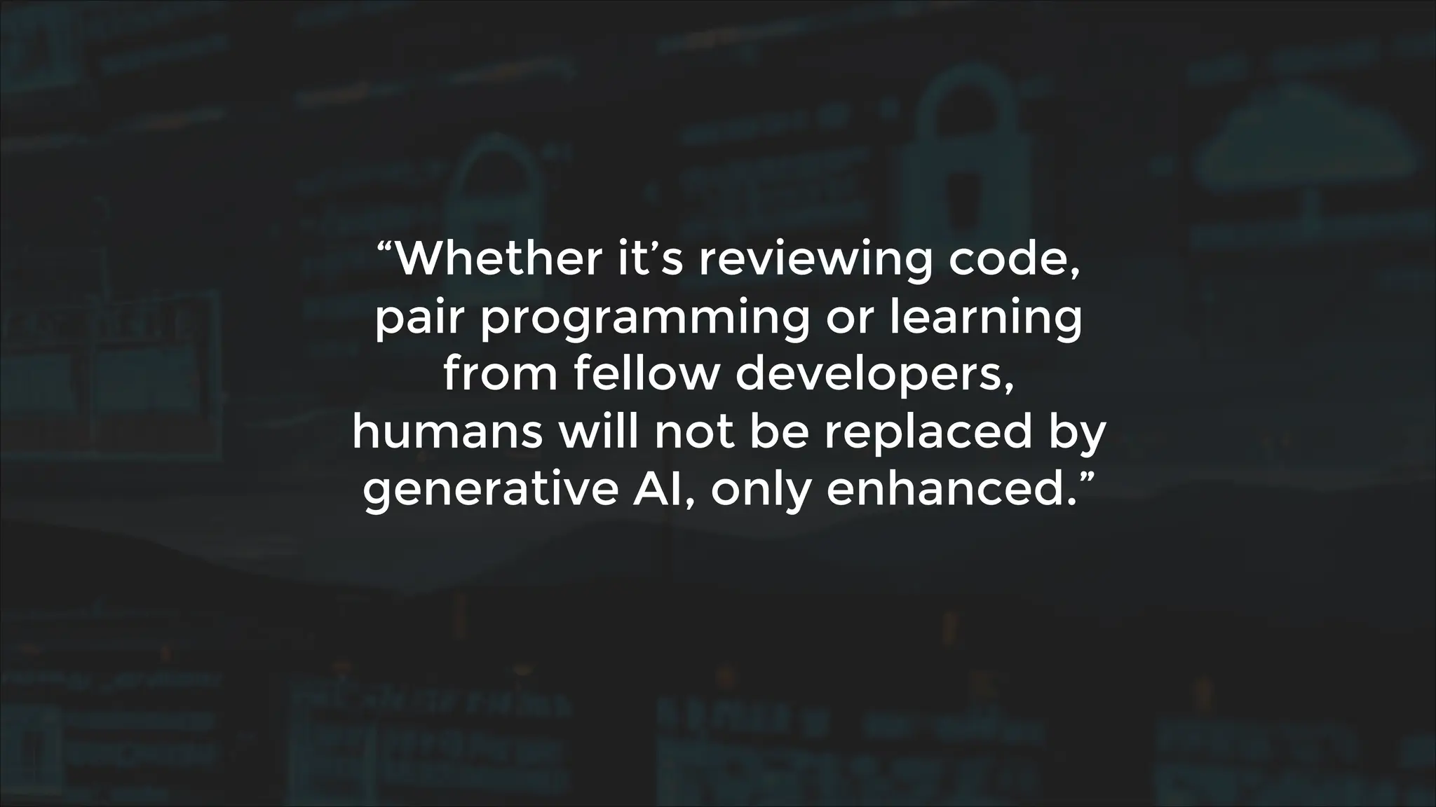 “Whether it’s reviewing code,
pair programming or learning
from fellow developers,
humans will not be replaced by
generative AI, only enhanced.”
 
