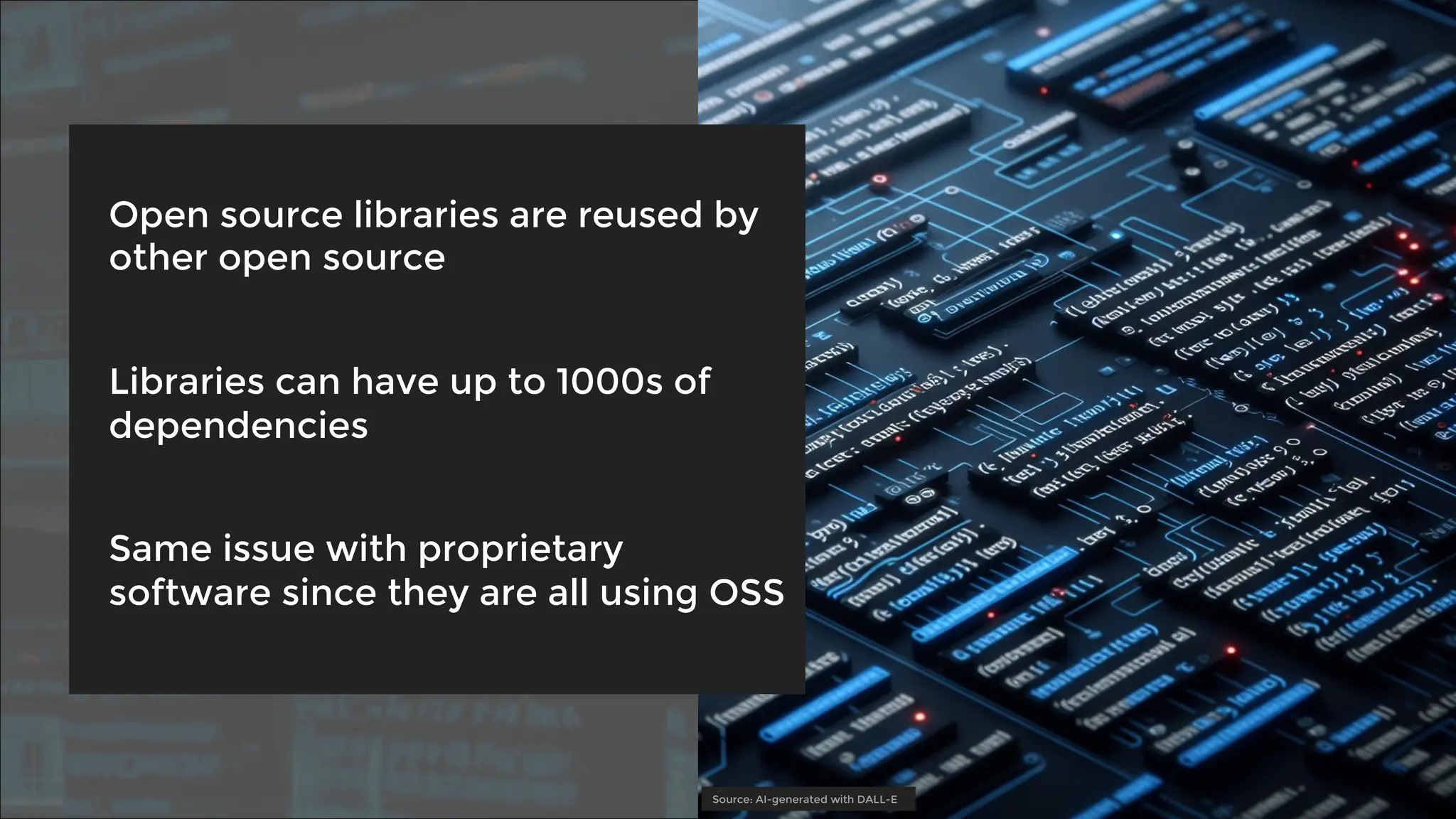 Open source libraries are reused by
other open source
Libraries can have up to 1000s of
dependencies
Same issue with proprietary
software since they are all using OSS
Source: AI-generated with DALL-E
 