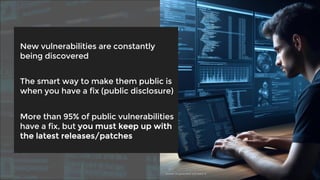 New vulnerabilities are constantly
being discovered
The smart way to make them public is
when you have a fix (public disclosure)
More than 95% of public vulnerabilities
have a fix, but you must keep up with
the latest releases/patches
Source: AI-generated with DALL-E
 