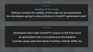 Validity of the Code
Without context the validity of the code can be questioned.
Are developers going to relay entirely on ChatGPT-generated code?
Developers don’t take ChatGPT’s output as the final word.
AI-generated code is should be just the baseline.
Just like using code from Stack Overflow, GitHub, NPM, etc.
C O N C E R N 1
R E S P O N S E
 
