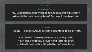 Training Data
ML/DL model training must be fair, robust and explainable.
Where is the data coming from? Garbage in, garbage out.
ChatGPT’s code outputs are not guaranteed to be perfect.
But ChatGPT can explain new or existing code,
it can also effectively provide unit tests for code,
which will help with writing better software faster.
C O N C E R N 2
R E S P O N S E
 