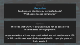 Ownership
Can I use and distribute AI-generated code?
What about license compliance?
The code that ChatGPT outputs should not be considered
in a final state or copyrightable.
AI-generated code is not supposed to be identical to other code, if it
is, Microsoft cover legal challenges related to copyright grounds
(paid version)
C O N C E R N 3
R E S P O N S E
 