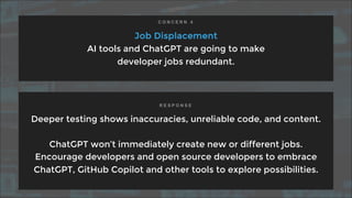 Job Displacement
AI tools and ChatGPT are going to make
developer jobs redundant.
Deeper testing shows inaccuracies, unreliable code, and content.
ChatGPT won’t immediately create new or different jobs.
Encourage developers and open source developers to embrace
ChatGPT, GitHub Copilot and other tools to explore possibilities.
C O N C E R N 4
R E S P O N S E
 