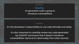 Security
AI-generated code is going to
introduce vulnerabilities.
It’s the developer’s responsibility to use code ethically and safely.
It’s also important to carefully review any code generated
by ChatGPT and ensure that it doesn’t introduce
vulnerabilities. Same as it’s done today from other sources.
C O N C E R N 5
R E S P O N S E
 