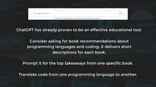 ChatGPT has already proven to be an effective educational tool.
Consider asking for book recommendations about
programming languages and coding; it delivers short
descriptions for each book.
Prompt it for the top takeaways from one specific book.
Translate code from one programming language to another.
 