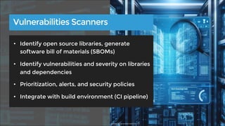 • Identify open source libraries, generate
software bill of materials (SBOMs)
• Identify vulnerabilities and severity on libraries
and dependencies
• Prioritization, alerts, and security policies
• Integrate with build environment (CI pipeline)
Vulnerabilities Scanners
Source: AI-generated with DALL-E
 