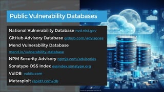 Public Vulnerability Databases
National Vulnerability Database nvd.nist.gov
GitHub Advisory Database github.com/advisories
Mend Vulnerability Database
mend.io/vulnerability-database
NPM Security Advisory npmjs.com/advisories
Sonatype OSS Index ossindex.sonatype.org
VulDB vuldb.com
Metasploit rapid7.com/db
Source: AI-generated with DALL-E
 